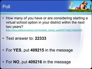 Poll

• How many of you have or are considering starting a
  virtual school option in your district within the next
  two years?
  (http://www.polleverywhere.com/multiple_choice_polls/MTYxNjU1NjQzMA)


• Text answer to: 22333

• For YES, put 409215 in the message

• For NO, put 409216 in the message
 