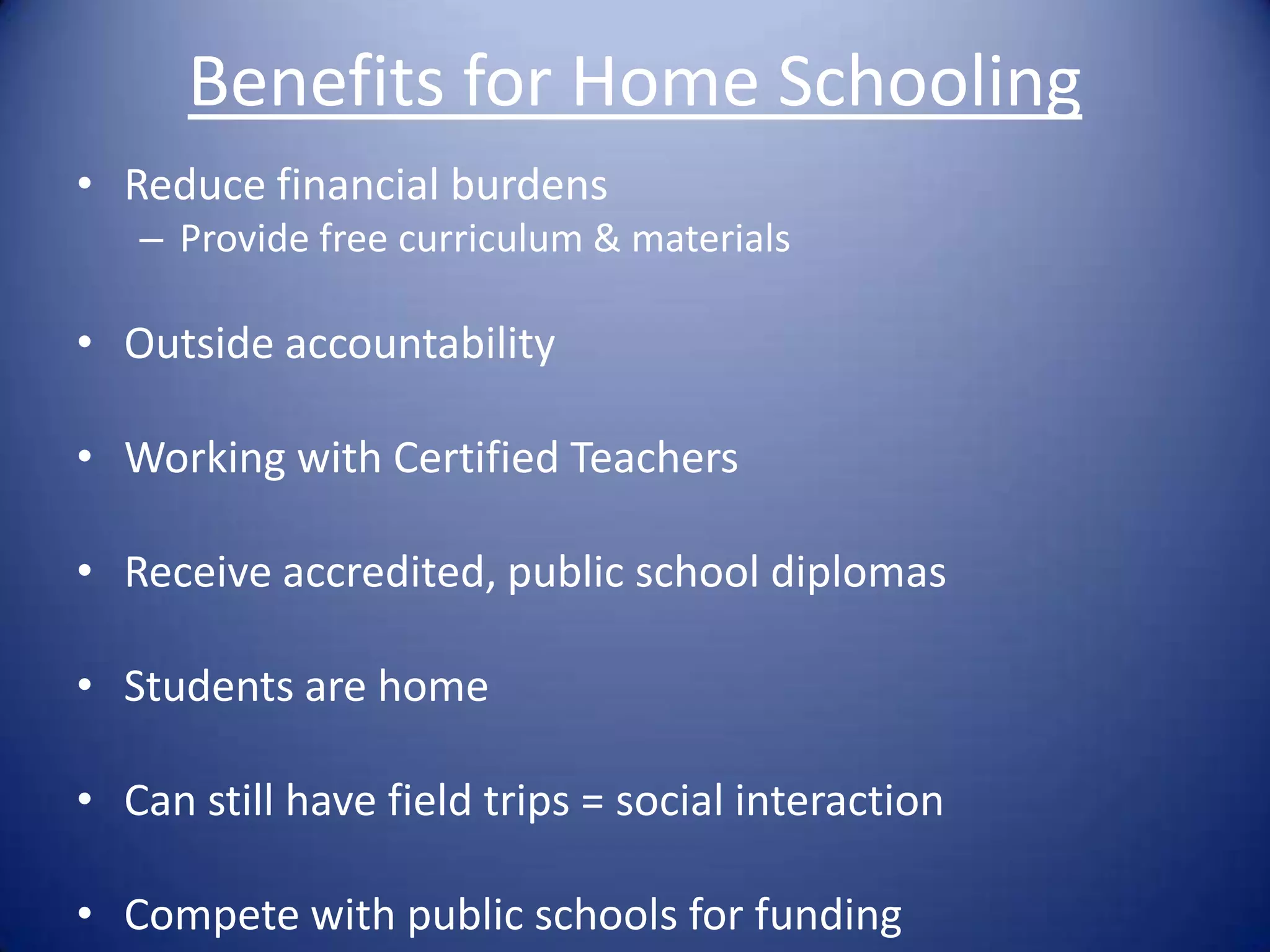 Benefits for Home SchoolingReduce financial burdensProvide free curriculum & materialsOutside accountabilityWorking with Certified TeachersReceive accredited, public school diplomasStudents are homeCan still have field trips = social interactionCompete with public schools for funding