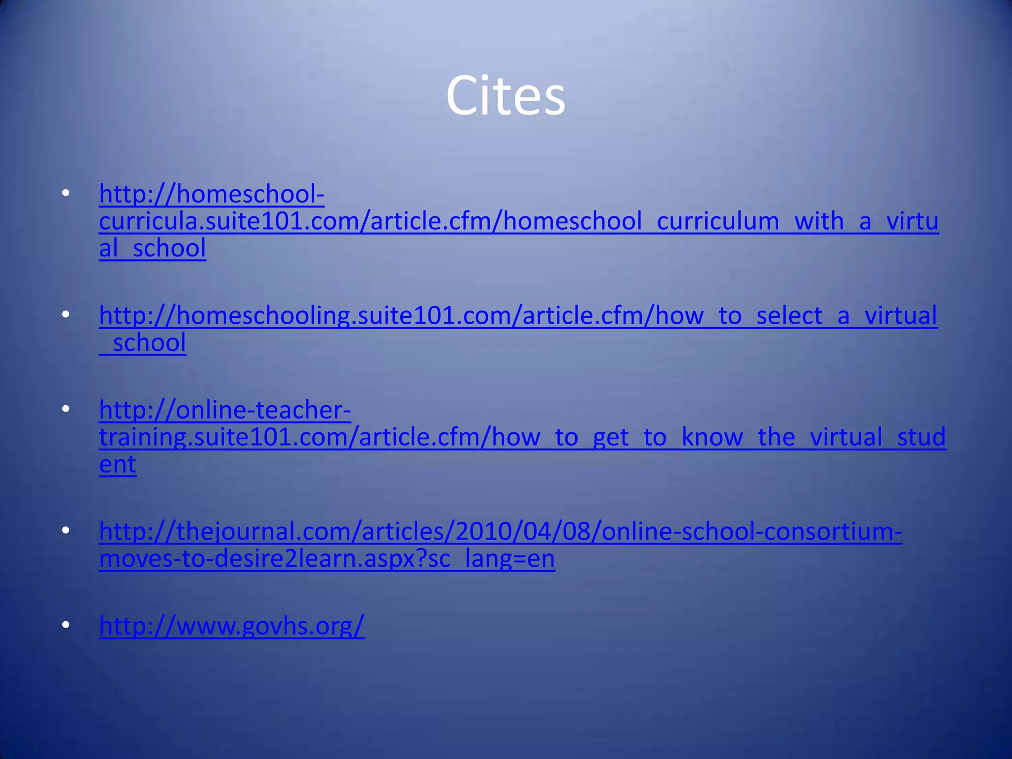 Citeshttp://homeschool-curricula.suite101.com/article.cfm/homeschool_curriculum_with_a_virtual_school http://homeschooling.suite101.com/article.cfm/how_to_select_a_virtual_schoolhttp://online-teacher-training.suite101.com/article.cfm/how_to_get_to_know_the_virtual_studenthttp://thejournal.com/articles/2010/04/08/online-school-consortium-moves-to-desire2learn.aspx?sc_lang=enhttp://www.govhs.org/
