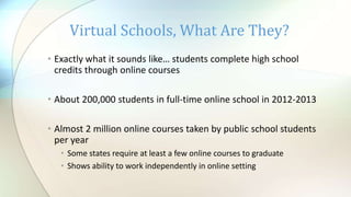 • Exactly what it sounds like… students complete high school
credits through online courses
• About 200,000 students in full-time online school in 2012-2013
• Almost 2 million online courses taken by public school students
per year
• Some states require at least a few online courses to graduate
• Shows ability to work independently in online setting
Virtual Schools, What Are They?
 