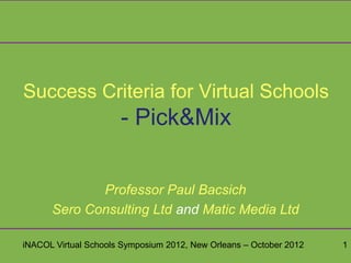 Success Criteria for Virtual Schools
                      - Pick&Mix

             Professor Paul Bacsich
      Sero Consulting Ltd and Matic Media Ltd

iNACOL Virtual Schools Symposium 2012, New Orleans – October 2012   1
 