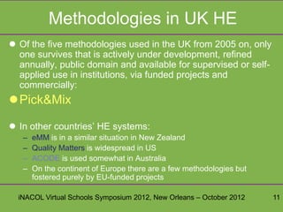 Methodologies in UK HE
 Of the five methodologies used in the UK from 2005 on, only
  one survives that is actively under development, refined
  annually, public domain and available for supervised or self-
  applied use in institutions, via funded projects and
  commercially:
Pick&Mix

 In other countries’ HE systems:
   –   eMM is in a similar situation in New Zealand
   –   Quality Matters is widespread in US
   –   ACODE is used somewhat in Australia
   –   On the continent of Europe there are a few methodologies but
       fostered purely by EU-funded projects

  iNACOL Virtual Schools Symposium 2012, New Orleans – October 2012   11
 