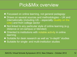 Pick&Mix overview
 Focussed on online learning, not general pedagogy
 Draws on several sources and methodologies – UK and
  internationally (including US – especially Quality on the
  Line) and from college sector
 Not linked to any particular style of online learning (e.g.
  distance or on-campus or blended)
 Oriented to institutions with notable activity in online
  learning
 Suitable for desk research as well as “in-depth” studies
 Suitable for single- and multi-institution studies



iNACOL Virtual Schools Symposium 2012, New Orleans – October 2012   12
 