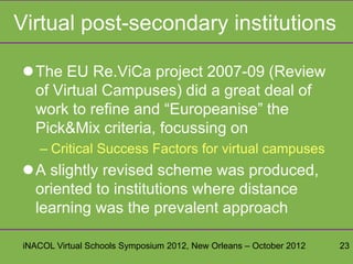 Virtual post-secondary institutions

The EU Re.ViCa project 2007-09 (Review
 of Virtual Campuses) did a great deal of
 work to refine and “Europeanise” the
 Pick&Mix criteria, focussing on
   – Critical Success Factors for virtual campuses
A slightly revised scheme was produced,
 oriented to institutions where distance
 learning was the prevalent approach

iNACOL Virtual Schools Symposium 2012, New Orleans – October 2012   23
 