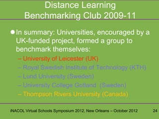 Distance Learning
       Benchmarking Club 2009-11
In summary: Universities, encouraged by a
 UK-funded project, formed a group to
 benchmark themselves:
   – University of Leicester (UK)
   – Royal Swedish Institute of Technology (KTH)
   – Lund University (Sweden)
   – University College Gotland (Sweden)
   – Thompson Rivers University (Canada)

iNACOL Virtual Schools Symposium 2012, New Orleans – October 2012   24
 
