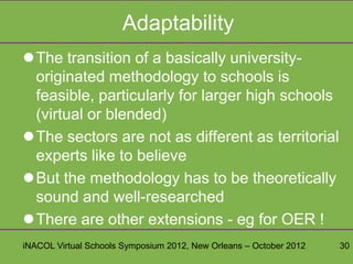 Adaptability
The transition of a basically university-
 originated methodology to schools is
 feasible, particularly for larger high schools
 (virtual or blended)
The sectors are not as different as territorial
 experts like to believe
But the methodology has to be theoretically
 sound and well-researched
There are other extensions - eg for OER !
iNACOL Virtual Schools Symposium 2012, New Orleans – October 2012   30
 