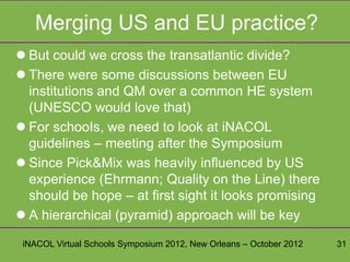 Merging US and EU practice?
 But could we cross the transatlantic divide?
 There were some discussions between EU
  institutions and QM over a common HE system
  (UNESCO would love that)
 For schooIs, we need to look at iNACOL
  guidelines – meeting after the Symposium
 Since Pick&Mix was heavily influenced by US
  experience (Ehrmann; Quality on the Line) there
  should be hope – at first sight it looks promising
 A hierarchical (pyramid) approach will be key

 iNACOL Virtual Schools Symposium 2012, New Orleans – October 2012   31
 