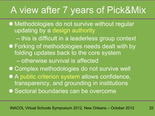A view after 7 years of Pick&Mix
 Methodologies do not survive without regular
  updating by a design authority
   – this is difficult in a leaderless group context
 Forking of methodologies needs dealt with by
  folding updates back to the core system
   – otherwise survival is affected
 Complex methodologies do not survive well
 A public criterion system allows confidence,
  transparency, and grounding in institutions
 Sectoral boundaries can be overcome

iNACOL Virtual Schools Symposium 2012, New Orleans – October 2012   32
 