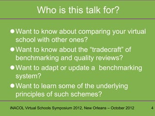 Who is this talk for?

Want to know about comparing your virtual
 school with other ones?
Want to know about the “tradecraft” of
 benchmarking and quality reviews?
Want to adapt or update a benchmarking
 system?
Want to learn some of the underlying
 principles of such schemes?
iNACOL Virtual Schools Symposium 2012, New Orleans – October 2012   4
 