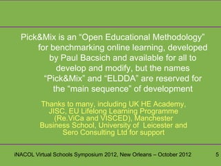Pick&Mix is an “Open Educational Methodology”
      for benchmarking online learning, developed
         by Paul Bacsich and available for all to
            develop and modify, but the names
        “Pick&Mix” and “ELDDA” are reserved for
           the “main sequence” of development
         Thanks to many, including UK HE Academy,
           JISC, EU Lifelong Learning Programme
             (Re.ViCa and VISCED), Manchester
         Business School, University of Leicester and
               Sero Consulting Ltd for support

iNACOL Virtual Schools Symposium 2012, New Orleans – October 2012   5
 