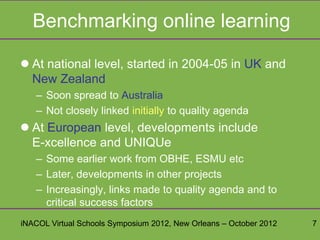 Benchmarking online learning

 At national level, started in 2004-05 in UK and
  New Zealand
   – Soon spread to Australia
   – Not closely linked initially to quality agenda
 At European level, developments include
  E-xcellence and UNIQUe
   – Some earlier work from OBHE, ESMU etc
   – Later, developments in other projects
   – Increasingly, links made to quality agenda and to
     critical success factors
iNACOL Virtual Schools Symposium 2012, New Orleans – October 2012   7
 