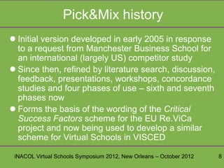 Pick&Mix history
 Initial version developed in early 2005 in response
  to a request from Manchester Business School for
  an international (largely US) competitor study
 Since then, refined by literature search, discussion,
  feedback, presentations, workshops, concordance
  studies and four phases of use – sixth and seventh
  phases now
 Forms the basis of the wording of the Critical
  Success Factors scheme for the EU Re.ViCa
  project and now being used to develop a similar
  scheme for Virtual Schools in VISCED

 iNACOL Virtual Schools Symposium 2012, New Orleans – October 2012   8
 
