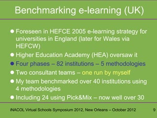 Benchmarking e-learning (UK)

 Foreseen in HEFCE 2005 e-learning strategy for
  universities in England (later for Wales via
  HEFCW)
 Higher Education Academy (HEA) oversaw it
 Four phases – 82 institutions – 5 methodologies
 Two consultant teams – one run by myself
 My team benchmarked over 40 institutions using
  4 methodologies
 Including 24 using Pick&Mix – now well over 30
iNACOL Virtual Schools Symposium 2012, New Orleans – October 2012   9
 