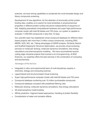 sciences, we have strong capabilities to accelerate the novel template design and
library compounds screening.
Development of new algorithms, for the detection of structurally similar protein
binding sites, enables us to search for local similarities in physicochemical
properties in different protein surface structures independently of sequence or
fold. Adapting specialized computational hardware and super high-performance
computer cluster with total 60 blades and 720 cores, our system is capable to
evaluate >1,000,000 compounds in less than 10 days.
Our scientific team has established virtual compound database for different client-
based projects with more than 2 million unique compounds, including ZINC,
MDDR, ACD, NCI, etc. Taking advantages of QSAR analysis, Similarity Search
and Scaffold Hopping for Structure Optimization, we provide virtual screening
services on molecular docking, molecular dynamics simulations, free energy
calculations and pharmacophore modeling. We have accomplished several
cutting edge industrial projects that involved a lot of programming. At BOC
Sciences, our expertise offers the best services in the combination of computing
and biochemistry.
Advantages of Our Services:
 Integrated in silico and experimental team of multi-disciplinary experts in
chemistry, biology and computing sciences
 Ligand-based and structure-based virtual screening
 Super high-performance computer cluster with total 60 blades and 720 cores
 Compound database containing over 10 million purchasable compounds
 Compound database compliant with predefined filtering rules
 Molecular docking, molecular dynamics simulations, free energy calculations
 3D pharmacophore model building
 Affinity prediction, fragment based approaches, handling of protein flexibility
 Consideration of water and solvation effects
 