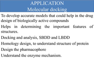 APPLICATION
Molecular docking
To develop accurate models that could help in the drug
design of biologically active compounds
Helps in determining the important features of
structures.
Docking and analysis, SBDD and LBDD
Homology design, to understand structure of protein
Design the pharmacophore
Understand the enzyme mechanism.
 