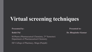 Virtual screening techniques
Presented by- Presented to-
Rohit Pal Dr. Bhupinder Kumar
M.Pharm (Pharmacuetcal Chemistry, 2nd Semester)
Department of Pharmacuetical Chemistry
ISF College of Pharmacy, Moga (Punjab)
 