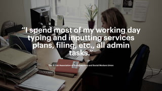 4
Build Strategic Imagination
Sarah Drummond – CEO, Snook
@rufflemuffin
“I spend most of my working day
typing and inputting services
plans, ﬁling, etc., all admin
tasks.”
The British Association of Social Workers and Social Workers Union
 