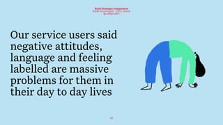 45
Build Strategic Imagination
Sarah Drummond – CEO, Snook
@rufflemuffin
Our service users said
negative attitudes,
language and feeling
labelled are massive
problems for them in
their day to day lives
 