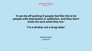 46
Build Strategic Imagination
Sarah Drummond – CEO, Snook
@rufflemuffin
‘I’m a drinker not a drug-taker’
Service users
Addaction
‘It can be oﬀ-putting if people feel like this is for
people with depression or addiction, and they don’t
know for sure what they are.’
 