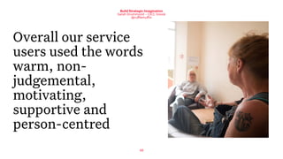 48
Build Strategic Imagination
Sarah Drummond – CEO, Snook
@rufflemuffin
Overall our service
users used the words
warm, non-
judgemental,
motivating,
supportive and
person-centred
 