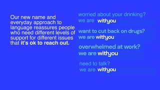 Our new name and
everyday approach to
language reassures people
who need different levels of
support for different issues
that it’s ok to reach out.
worried about your drinking?
we are
need to talk?
we are
 