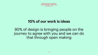 73
Build Strategic Imagination
Sarah Drummond – CEO, Snook
@rufflemuffin
10% of our work is ideas
90% of design is bringing people on the
journey to agree with you and we can do
that through open making
 