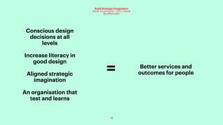 78
Build Strategic Imagination
Sarah Drummond – CEO, Snook
@rufflemuffin
Conscious design
decisions at all
levels
Increase literacy in
good design
Aligned strategic
imagination
An organisation that
test and learns
Better services and
outcomes for people=
 