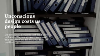 9
Build Strategic Imagination
Sarah Drummond – CEO, Snook
@rufflemuffin
Unconscious
design costs us
people
We have created systems that don’t solve
problems. They create more work, cost
us more to run and take us away from the
frontline
 