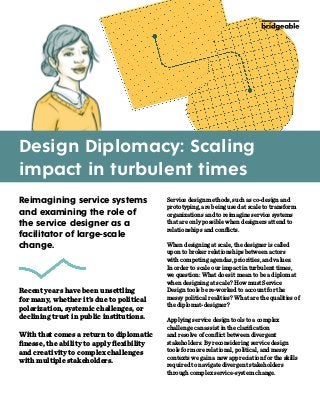 Design Diplomacy: Scaling
impact in turbulent times
Service design methods, such as co-design and
prototyping, are being used at scale to transform
organizations and to reimagine service systems
that are only possible when designers attend to
relationships and conflicts.
When designing at scale, the designer is called
upon to broker relationships between actors
with competing agendas, priorities, and values.
In order to scale our impact in turbulent times,
we question: What does it mean to be a diplomat
when designing at scale? How must Service
Design tools be re-worked to account for the
messy political realities? What are the qualities of
the diplomat-designer?
Applying service design tools to a complex
challenge can assist in the clarification
and resolve of conflict between divergent
stakeholders. By reconsidering service design
tools for more relational, political, and messy
contexts we gain a new appreciation for the skills
required to navigate divergent stakeholders
through complex service-system change.
Reimagining service systems
and examining the role of
the service designer as a
facilitator of large-scale
change.
Recent years have been unsettling
for many, whether it’s due to political
polarization, systemic challenges, or
declining trust in public institutions.
With that comes a return to diplomatic
finesse, the ability to apply flexibility
and creativity to complex challenges
with multiple stakeholders.
 