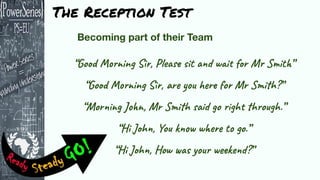 “Good Morning Sir, Please sit and wait for Mr Smith”
“Good Morning Sir, are you here for Mr Smith?”
“Morning John, Mr Smith said go right through.”
“Hi John, You know where to go.”
“Hi John, How was your weekend?”
The Reception Test
 