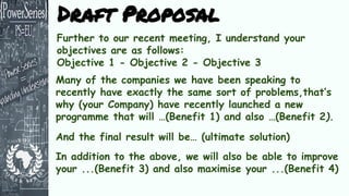 Further to our recent meeting, I understand your
objectives are as follows:
Objective 1 - Objective 2 - Objective 3
Many of the companies we have been speaking to
recently have exactly the same sort of problems,that’s
why (your Company) have recently launched a new
programme that will …(Benefit 1) and also …(Benefit 2).
Draft Proposal
And the final result will be… (ultimate solution)
In addition to the above, we will also be able to improve
your ...(Benefit 3) and also maximise your ...(Benefit 4)
 