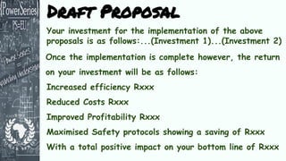 Your investment for the implementation of the above
proposals is as follows:...(Investment 1)...(Investment 2)
Once the implementation is complete however, the return
on your investment will be as follows:
Increased efficiency Rxxx
Reduced Costs Rxxx
Improved Profitability Rxxx
Maximised Safety protocols showing a saving of Rxxx
With a total positive impact on your bottom line of Rxxx
Draft Proposal
 