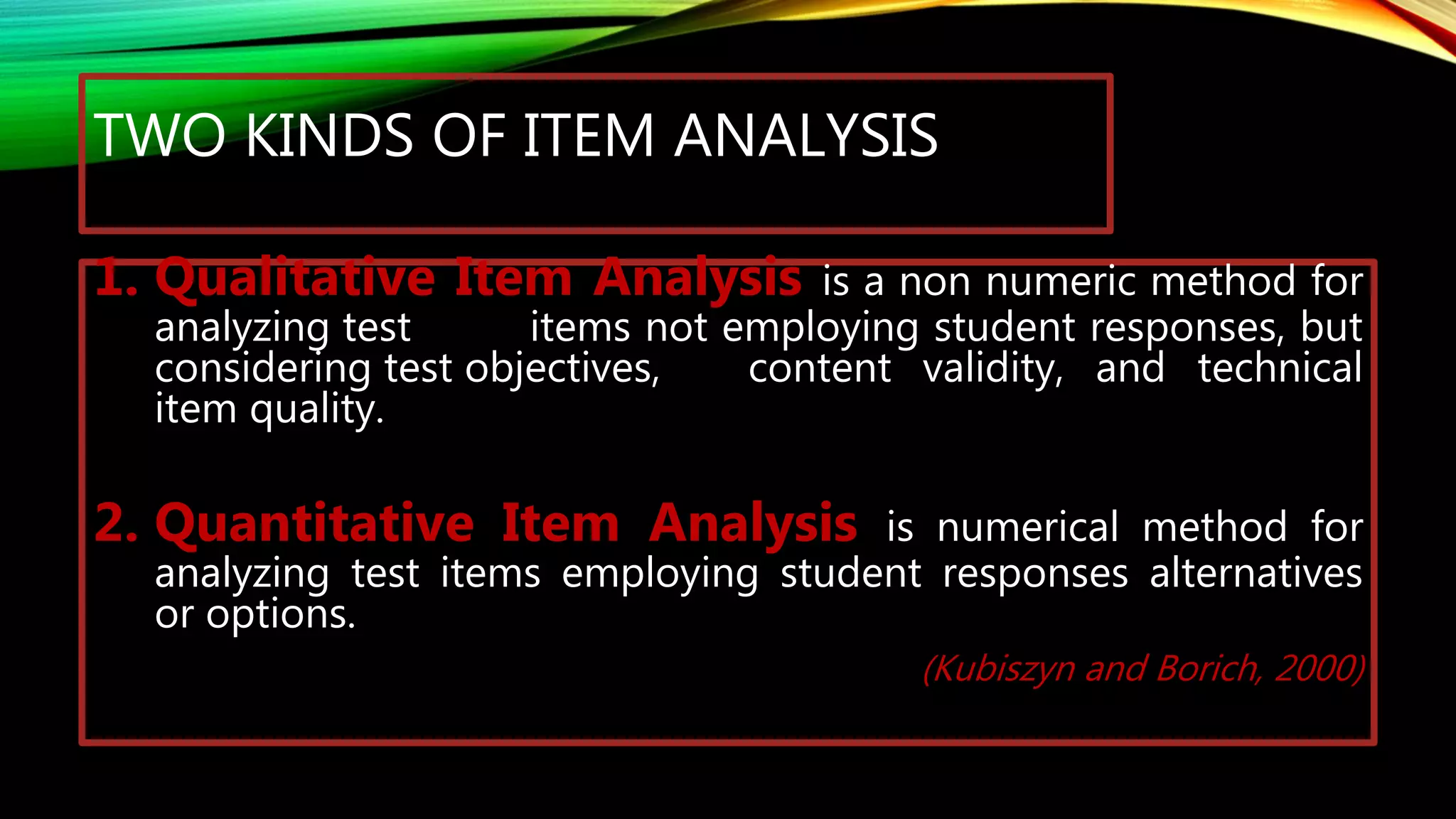 TWO KINDS OF ITEM ANALYSIS
1. Qualitative Item Analysis is a non numeric method for
analyzing test items not employing student responses, but
considering test objectives, content validity, and technical
item quality.
2. Quantitative Item Analysis is numerical method for
analyzing test items employing student responses alternatives
or options.
(Kubiszyn and Borich, 2000)
 