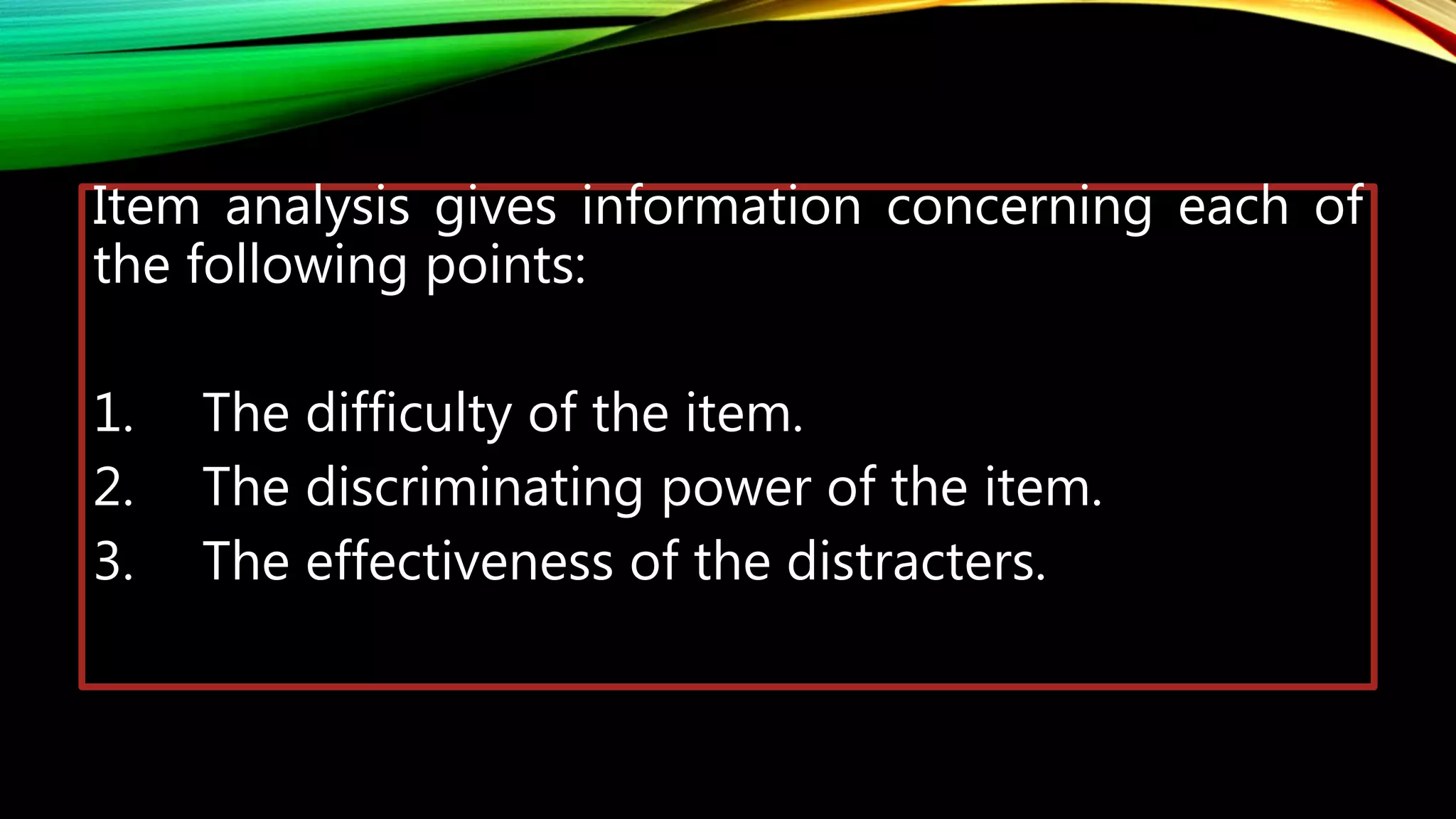 Item analysis gives information concerning each of
the following points:
1. The difficulty of the item.
2. The discriminating power of the item.
3. The effectiveness of the distracters.
 