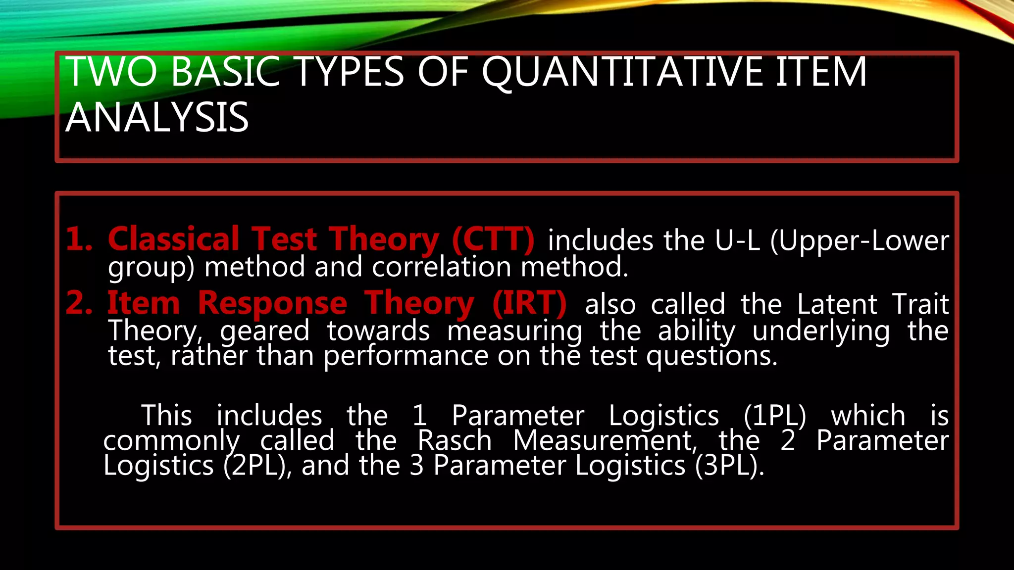 TWO BASIC TYPES OF QUANTITATIVE ITEM
ANALYSIS
1. Classical Test Theory (CTT) includes the U-L (Upper-Lower
group) method and correlation method.
2. Item Response Theory (IRT) also called the Latent Trait
Theory, geared towards measuring the ability underlying the
test, rather than performance on the test questions.
This includes the 1 Parameter Logistics (1PL) which is
commonly called the Rasch Measurement, the 2 Parameter
Logistics (2PL), and the 3 Parameter Logistics (3PL).
 