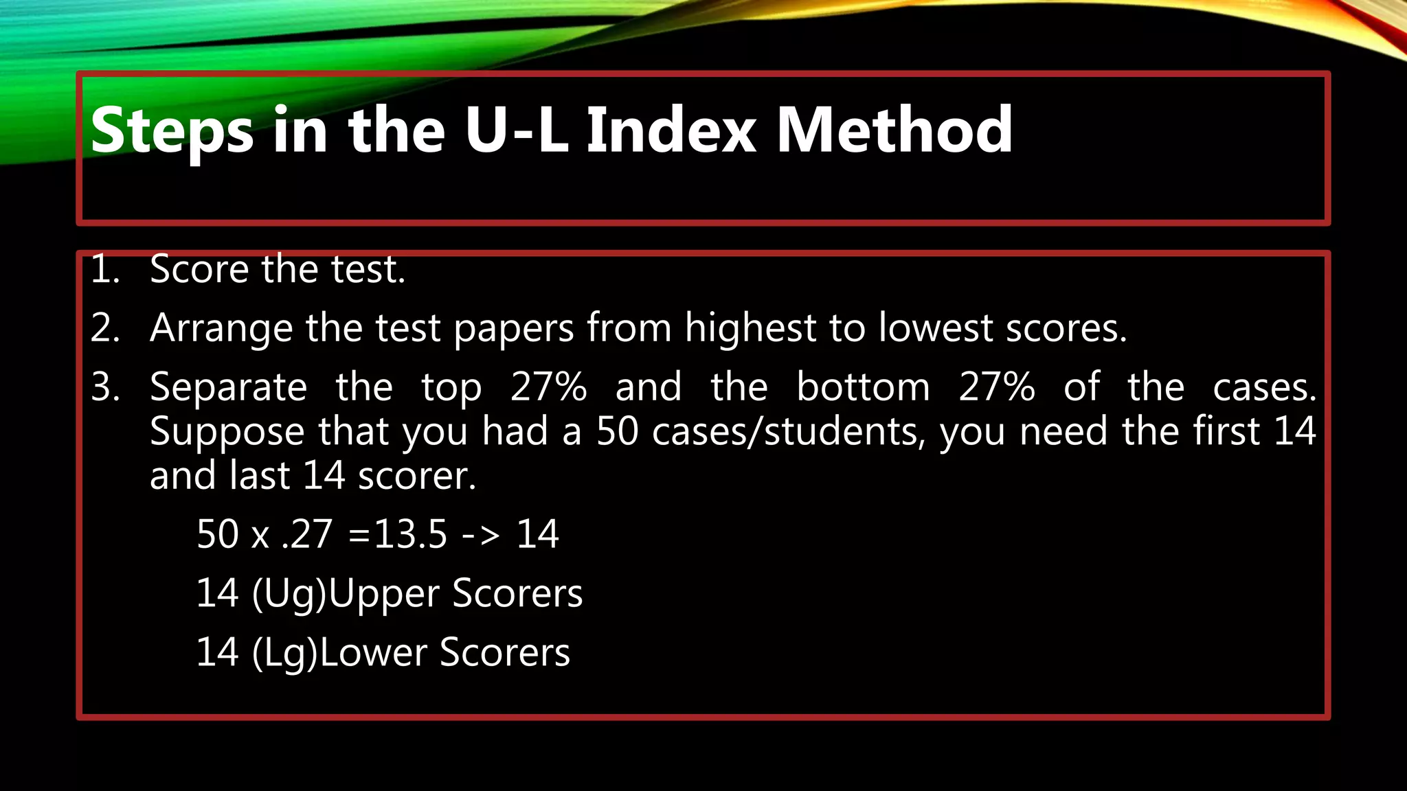 Steps in the U-L Index Method
1. Score the test.
2. Arrange the test papers from highest to lowest scores.
3. Separate the top 27% and the bottom 27% of the cases.
Suppose that you had a 50 cases/students, you need the first 14
and last 14 scorer.
50 x .27 =13.5 -> 14
14 (Ug)Upper Scorers
14 (Lg)Lower Scorers
 