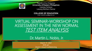 VIRTUAL SEMINAR-WORKSHOP ON
ASSESSMENT IN THE NEW NORMAL
TEST ITEM ANALYSIS
Dr. Martin L. Nobis, Jr.
Republic of the Philippines
University of Eastern Philippines
Laoang Campus
Laoang Northern Samar
COLLEGE OF EDUCATION
email: coed2021uepl@gmail.com
March 17, 2021
8:00 am
Zoom I cloud Conferencing
 