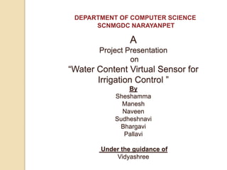 A
Project Presentation
on
“Water Content Virtual Sensor for
Irrigation Control ”
By
Sheshamma
Manesh
Naveen
Sudheshnavi
Bhargavi
Pallavi
Under the guidance of
Vidyashree
DEPARTMENT OF COMPUTER SCIENCE
SCNMGDC NARAYANPET
 