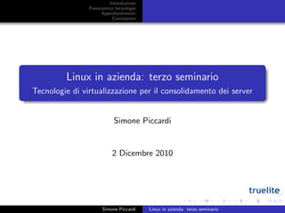 Introduzione
                Panoramica tecnologie
                     Approfondimenti
                          Conclusioni




         Linux in azienda: terzo seminario
Tecnologie di virtualizzazione per il consolidamento dei server


                           Simone Piccardi


                          2 Dicembre 2010




                      Simone Piccardi   Linux in azienda: terzo seminario
 