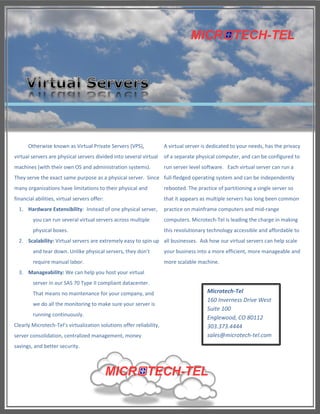 Otherwise known as Virtual Private Servers (VPS),               A virtual server is dedicated to your needs, has the privacy
virtual servers are physical servers divided into several virtual     of a separate physical computer, and can be configured to
machines (with their own OS and administration systems).              run server level software. Each virtual server can run a
They serve the exact same purpose as a physical server. Since full-fledged operating system and can be independently
many organizations have limitations to their physical and             rebooted. The practice of partitioning a single server so
financial abilities, virtual servers offer:                           that it appears as multiple servers has long been common
  1. Hardware Extensibility: Instead of one physical server,          practice on mainframe computers and mid-range
        you can run several virtual servers across multiple           computers. Microtech-Tel is leading the charge in making
        physical boxes.                                               this revolutionary technology accessible and affordable to
  2. Scalability: Virtual servers are extremely easy to spin up all businesses. Ask how our virtual servers can help scale
        and tear down. Unlike physical servers, they don’t            your business into a more efficient, more manageable and
        require manual labor.                                         more scalable machine.
  3. Manageability: We can help you host your virtual
        server in our SAS 70 Type II compliant datacenter.
        That means no maintenance for your company, and                                  Microtech-Tel
                                                                                         160 Inverness Drive West
        we do all the monitoring to make sure your server is
                                                                                         Suite 100
        running continuously.
                                                                                         Englewood, CO 80112
Clearly Microtech-Tel’s virtualization solutions offer reliability,                      303.373.4444
server consolidation, centralized management, money                                      sales@microtech-tel.com
savings, and better security.
 
