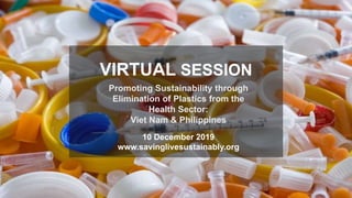 Promoting Sustainability through
Elimination of Plastics from the
Health Sector:
Viet Nam & Philippines
VIRTUAL SESSION
10 December 2019
www.savinglivesustainably.org
 