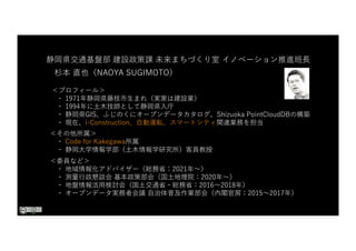 ＜プロフィール＞
・ 1971年静岡県藤枝市⽣まれ（実家は建設業）
・ 1994年に⼟⽊技師として静岡県⼊庁
・ 静岡県GIS、ふじのくにオープンデータカタログ、Shizuoka PointCloudDBの構築
・ 現在、i-Construction、⾃動運転、スマートシティ関連業務を担当
＜その他所属＞
・ Code for Kakegawa所属
・ 静岡⼤学情報学部（⼟⽊情報学研究所）客員教授
＜委員など＞
・ 地域情報化アドバイザー（総務省：2021年〜）
・ 測量⾏政懇談会 基本政策部会（国⼟地理院：2020年〜）
・ 地盤情報活⽤検討会（国⼟交通省・総務省：2016〜2018年）
・ オープンデータ実務者会議 ⾃治体普及作業部会（内閣官房：2015〜2017年）
静岡県交通基盤部 建設政策課 未来まちづくり室 イノベーション推進班⻑
杉本 直也（NAOYA SUGIMOTO）
 