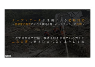〜産学官の有志による「静岡点群サポートチーム」の役割〜
下流で命懸けで救援・救助活動をされている⽅々が
⼆ 次 災 害 に 巻 き 込 ま れ な い よ う に す る
オ ー プ ン デ ー タ の 活 ⽤ に よ る 初 動 対 応
 