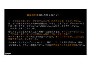 データを県庁に閉じずオープンにすることで、外の⼈がサポートしてくださる。
昔であれば権威ある先⽣を集めた委員会をこれから⽴ち上げるが、データをオープ
ンにしているので、すでにいろいろな⽅がどんどん解析してくださっている。
これが凄い参考になっている。
昔のような⾃前主義だと外注して解析する必要があるが、オープンデータにするこ
とで⽇本中、場合によっては世界中から解析して助けてくれる時代。
オープンイノベーションだと⼝では⾔っていたが、オープンデータがここまで⼒を
発揮するとは思っていなかった。
データをどんどんオープンにすることで、解析してくれる⼈同⼠が話合い、論争す
るのではなく、お互いに改善していく。本当に時代が変わったことを実感している。
難波副知事の記者会⾒コメント
 