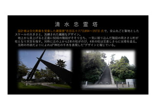 設計者は⽂化勲章を受章した建築家“吉⽥五⼗⼋”(1894〜1973) ⽒で、全⼭丸ごと聖地とした
スケールの⼤きさと、洗練された繊細なデザイン。
地上から⾒上げると正⾯に92段の階段がそそり⽴ち、⼀気に絞り込んだ階段の両ささら桁が
柱となり天空を指す。対称に丘の上から2本の柱がのび、4本の柱は交差しさらに尖塔を造る。
当時の市政だよりによれば“神社の千⽊を表現した”デザインと報じている。
清 ⽔ 忠 霊 塔
 