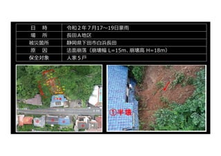 ⽇ 時 令和２年７⽉17〜19⽇豪⾬
場 所 ⻑⽥Ａ地区
被災箇所 静岡県下⽥市⽩浜⻑⽥
原 因 法⾯崩落（崩壊幅 L=15ｍ、崩壊⾼ H=18ｍ）
保全対象 ⼈家５⼾
 