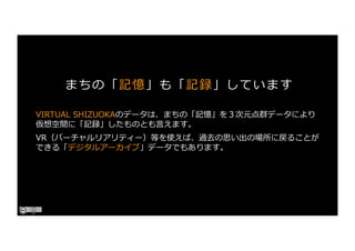 VIRTUAL SHIZUOKAのデータは、まちの「記憶」を３次元点群データにより
仮想空間に「記録」したものとも⾔えます。
VR（バーチャルリアリティー）等を使えば、過去の思い出の場所に戻ることが
できる「デジタルアーカイブ」データでもあります。
まちの「記憶」も「記録」しています
 
