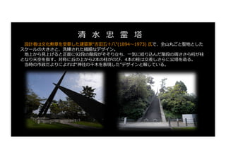 設計者は⽂化勲章を受章した建築家“吉⽥五⼗⼋”(1894〜1973) ⽒で、全⼭丸ごと聖地とした
スケールの⼤きさと、洗練された繊細なデザイン。
地上から⾒上げると正⾯に92段の階段がそそり⽴ち、⼀気に絞り込んだ階段の両ささら桁が柱
となり天空を指す。対称に丘の上から2本の柱がのび、4本の柱は交差しさらに尖塔を造る。
当時の市政だよりによれば“神社の千⽊を表現した”デザインと報じている。
清 ⽔ 忠 霊 塔
 