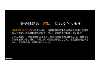 社会課題の「解決」にも役⽴ちます
VIRTUAL SHIZUOKAのデータは、災害復旧の迅速化や⾼齢化が進む建設業
の⼈⼿不⾜、⾃動運転⽤の地図データとしての活⽤が始まっています。
３次元点群データを活⽤することで、従来の測量作業と⽐較して、現地での
計測作業が⼤幅に減り、作業⼈員の削減効果だけでなく、安全性が向上する
など、⽣産性の向上が図られています。
 