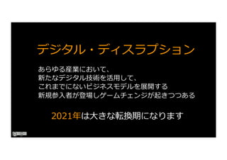 デジタル・ディスラプション
あらゆる産業において、
新たなデジタル技術を活⽤して、
これまでにないビジネスモデルを展開する
新規参⼊者が登場しゲームチェンジが起きつつある
2021年は⼤きな転換期になります
 